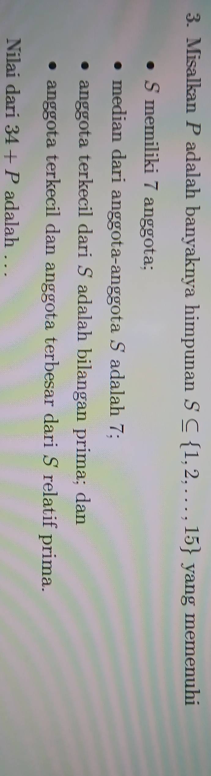 Misalkan P adalah banyaknya himpunan S⊂eq  1,2,...,15 yang memenuhi 
S memiliki 7 anggota; 
median dari anggota-anggota S adalah 7; 
anggota terkecil dari S adalah bilangan prima; dan 
anggota terkecil dan anggota terbesar dari S relatif prima. 
Nilai dari 34+P adalah . . .