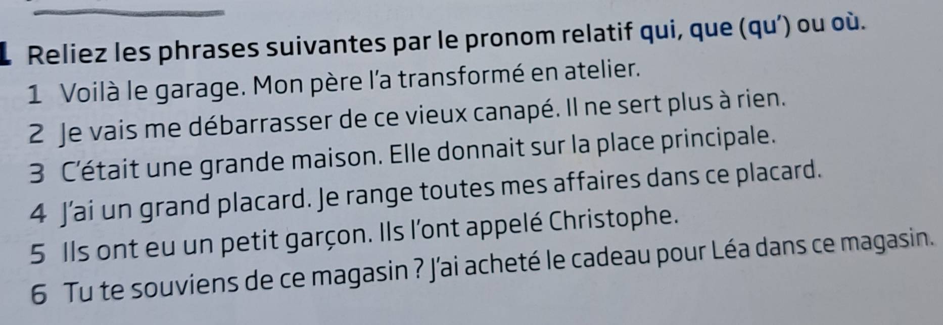 Reliez les phrases suivantes par le pronom relatif qui, que (qu’) ou où. 
1 Voilà le garage. Mon père l'a transformé en atelier. 
2 Je vais me débarrasser de ce vieux canapé. Il ne sert plus à rien. 
3 C’était une grande maison. Elle donnait sur la place principale. 
4 J’ai un grand placard. Je range toutes mes affaires dans ce placard. 
5 Ils ont eu un petit garçon. Ils l'ont appelé Christophe. 
6 Tu te souviens de ce magasin ? J'ai acheté le cadeau pour Léa dans ce magasin.