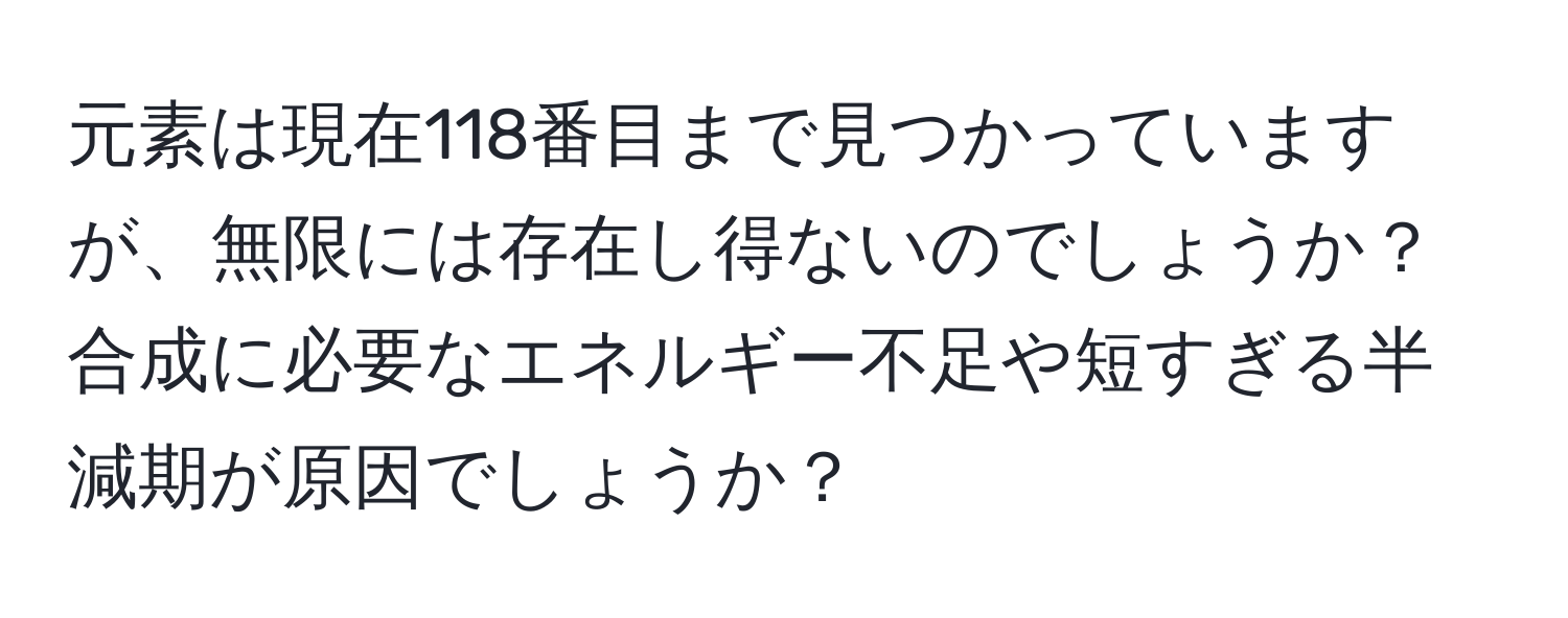 元素は現在118番目まで見つかっていますが、無限には存在し得ないのでしょうか？合成に必要なエネルギー不足や短すぎる半減期が原因でしょうか？