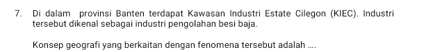 Di dalam provinsi Banten terdapat Kawasan Industri Estate Cilegon (KIEC). Industri 
tersebut dikenal sebagai industri pengolahan besi baja. 
Konsep geografi yang berkaitan dengan fenomena tersebut adalah ....