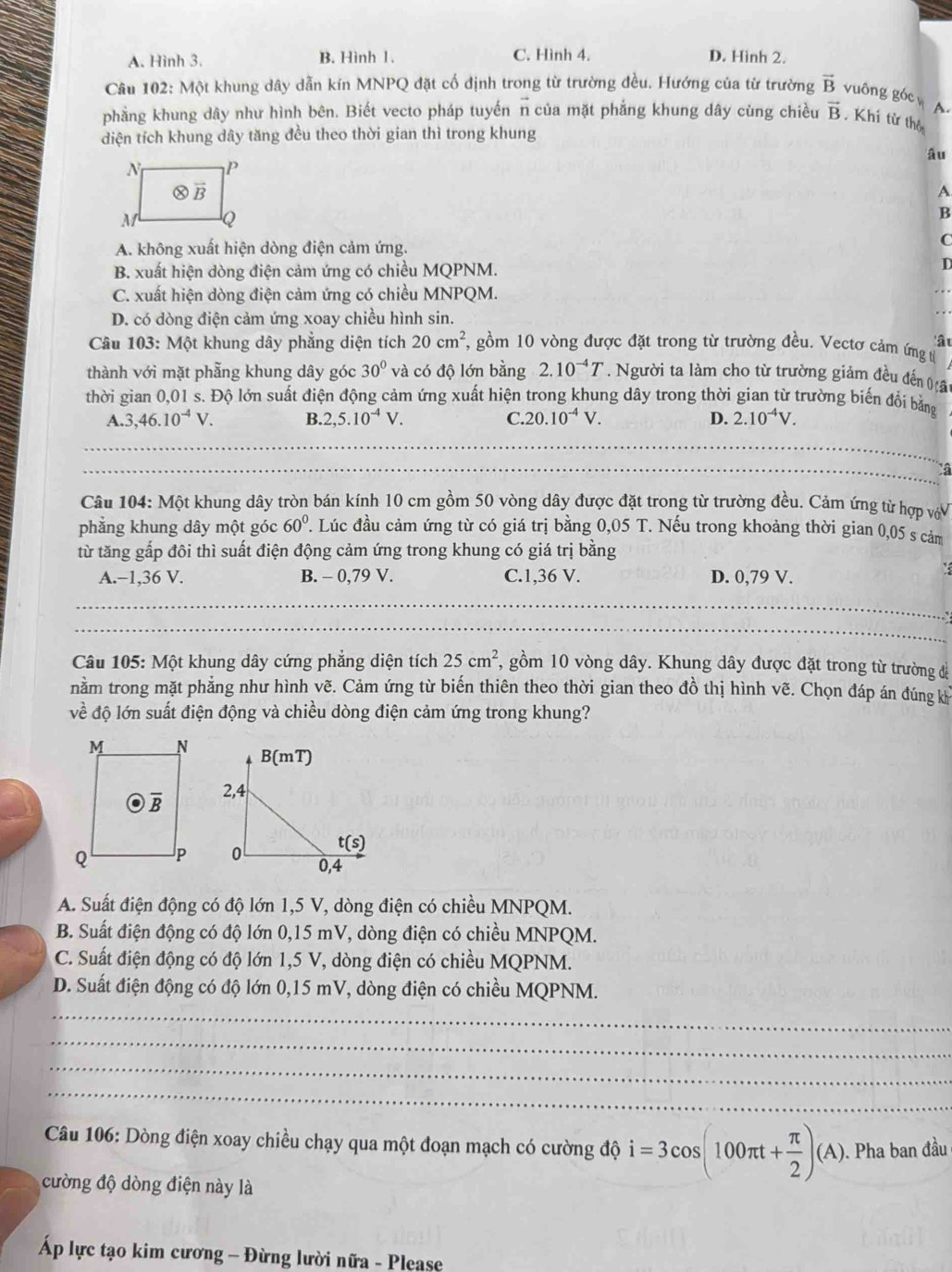 A. Hình 3. B. Hình 1. C. Hình 4. D. Hình 2.
Câu 102: Một khung dây dẫn kín MNPQ đặt cố định trong từ trường đều. Hướng của từ trường vector B vuông góc A.
phẳng khung dây như hình bên. Biết vecto pháp tuyến n của mặt phẳng khung dây cùng chiều vector B. Khi từ thộ
diện tích khung dây tăng đều theo thời gian thì trong khung
âu
A
B
A. không xuất hiện dòng điện cảm ứng.
C
B. xuất hiện dòng điện cảm ứng có chiều MQPNM.
D
C. xuất hiện dòng điện cảm ứng có chiều MNPQM.
D. có dòng điện cảm ứng xoay chiều hình sin.
ât
Câu 103: Một khung dây phẳng diện tích 20cm^2 , gồm 10 vòng được đặt trong từ trường đều. Vectơ cảm ứng tị
thành với mặt phẫng khung dây góc 30° và có độ lớn bằng 2.10^(-4)T. Người ta làm cho từ trường giảm đều đến (â
thời gian 0,01 s. Độ lớn suất điện động cảm ứng xuất hiện trong khung dây trong thời gian từ trường biến đổi bằng
A. 3,46.10^(-4)V. B. 2,5.10^(-4)V. C. 20.10^(-4)V. D. 2.10^(-4)V.
a
Câu 104: Một khung dây tròn bán kính 10 cm gồm 50 vòng dây được đặt trong từ trường đều. Cảm ứng từ hợp vớV
phẳng khung dây một góc 60°. Lúc đầu cảm ứng từ có giá trị bằng 0,05 T. Nếu trong khoảng thời gian 0,05 s cảm
từ tăng gấp đôi thì suất điện động cảm ứng trong khung có giá trị bằng
A.−1,36 V. B. - 0,79 V. C.1,36 V. D. 0,79 V.
_
_
Câu 105: Một khung dây cứng phẳng diện tích 25cm^2, , gồm 10 vòng dây. Khung dây được đặt trong từ trường để
nằm trong mặt phẳng như hình vẽ. Cảm ứng từ biến thiên theo thời gian theo đồ thị hình vẽ. Chọn đáp án đúng kh
về độ lớn suất điện động và chiều dòng điện cảm ứng trong khung?
A. Suất điện động có độ lớn 1,5 V, dòng điện có chiều MNPQM.
B. Suất điện động có độ lớn 0,15 mV, dòng điện có chiều MNPQM.
C. Suất điện động có độ lớn 1,5 V, dòng điện có chiều MQPNM.
D. Suất điện động có độ lớn 0,15 mV, dòng điện có chiều MQPNM.
_
_
_
_
Câu 106: Dòng điện xoay chiều chạy qua một đoạn mạch có cường độ i=3cos (100π t+ π /2 )(A). Pha ban đầu
cường độ dòng điện này là
Áp lực tạo kim cương - Đừng lười nữa - Please