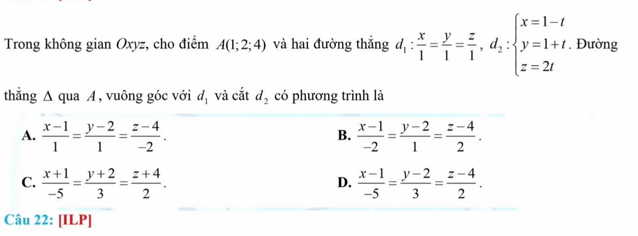 Trong không gian Oxyz, cho điểm A(1;2;4) và hai đường thắng d_1: x/1 = y/1 = z/1 , d_2:beginarrayl x=1-t y=1+t, z=2tendarray.. Đường
thẳng Δ qua A , vuông góc với d_1 và cắt d_2 có phương trình là
A.  (x-1)/1 = (y-2)/1 = (z-4)/-2 .  (x-1)/-2 = (y-2)/1 = (z-4)/2 . 
B.
C.  (x+1)/-5 = (y+2)/3 = (z+4)/2 .  (x-1)/-5 = (y-2)/3 = (z-4)/2 . 
D.
Câu 22: [ILP]