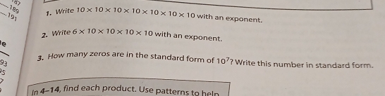 187 
-- 189 
_.191 
1. Write 10* 10* 10* 10* 10* 10* 10 with an exponent. 
2. Write 6* 10* 10* 10* 10 with an exponent. 
e 
3. How many zeros are in the standard form of 10^7
93 ? Write this number in standard form. 
5 
In 4-14, find each product. Use patterns to heln