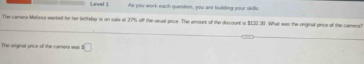 Level 1 As you work each question, you are building your skills. 
_ 
The camera Melissa wanted for her birthday is on sale at 27% off the usual price. The amount of the discount is $132.30. What was the original price of the camera? 
The original price of the camers was s□