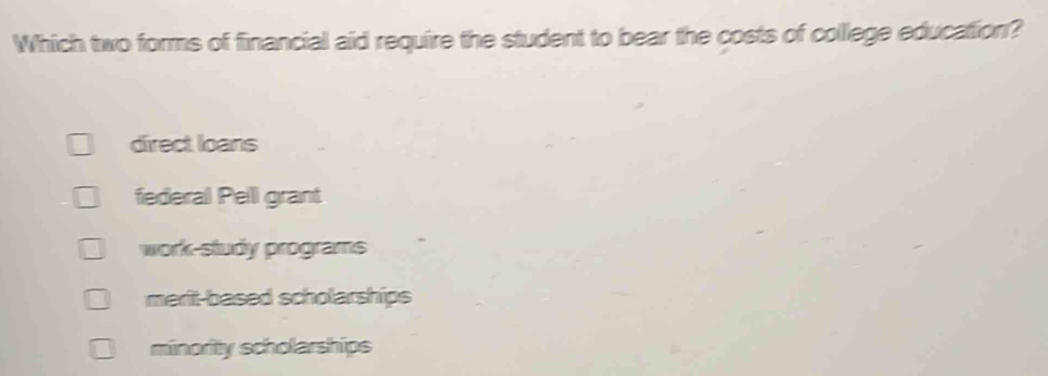 Which two forms of financial aid require the student to bear the costs of college education?
direct loans
federal Pell grant
work-study programs
merit-based scholarships
minority scholarships