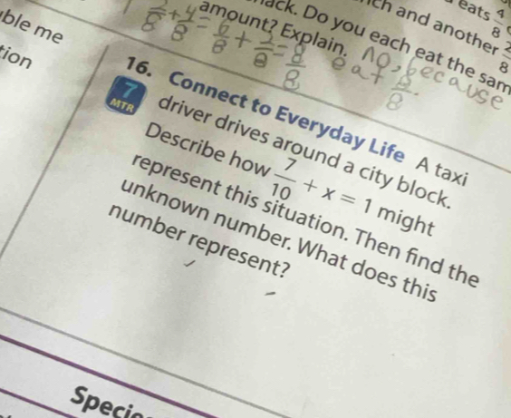 Teats  4/8  r 
th and anothe  2/8 
amount? Explain. 
ack. Do you each eat the sar 
ble me 16. Connect to Everyday Life A tax 
MTR 
tion 7 driver drives around a city block 
Describe how  7/10 +x=1 mig · It 
represent this situation. Then find the 
unknown number. What does this 
number represent? 
Specio