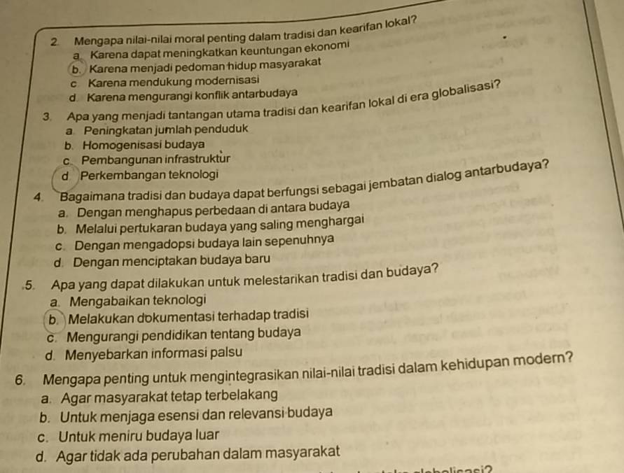 Mengapa nilai-nilai moral penting dalam tradisi dan kearifan lokal?
a Karena dapat meningkatkan keuntungan ekonomi
b. Karena menjadi pedoman hidup masyarakat
c Karena mendukung modernisasi
d Karena mengurangi konflik antarbudaya
3. Apa yang menjadi tantangan utama tradisi dan kearifan lokal di era globalisasi?
a Peningkatan jumlah penduduk
b. Homogenisasi budaya
c Pembangunan infrastruktur
d Perkembangan teknologi
4. Bagaimana tradisi dan budaya dapat berfungsi sebagai jembatan dialog antarbudaya?
a. Dengan menghapus perbedaan di antara budaya
b. Melalui pertukaran budaya yang saling menghargai
c Dengan mengadopsi budaya lain sepenuhnya
d Dengan menciptakan budaya baru
5. Apa yang dapat dilakukan untuk melestarikan tradisi dan budaya?
a Mengabaikan teknologi
b. Melakukan dokumentasi terhadap tradisi
c. Mengurangi pendidikan tentang budaya
d. Menyebarkan informasi palsu
6. Mengapa penting untuk mengintegrasikan nilai-nilai tradisi dalam kehidupan modern?
a. Agar masyarakat tetap terbelakang
b. Untuk menjaga esensi dan relevansi budaya
c. Untuk meniru budaya luar
d. Agar tidak ada perubahan dalam masyarakat