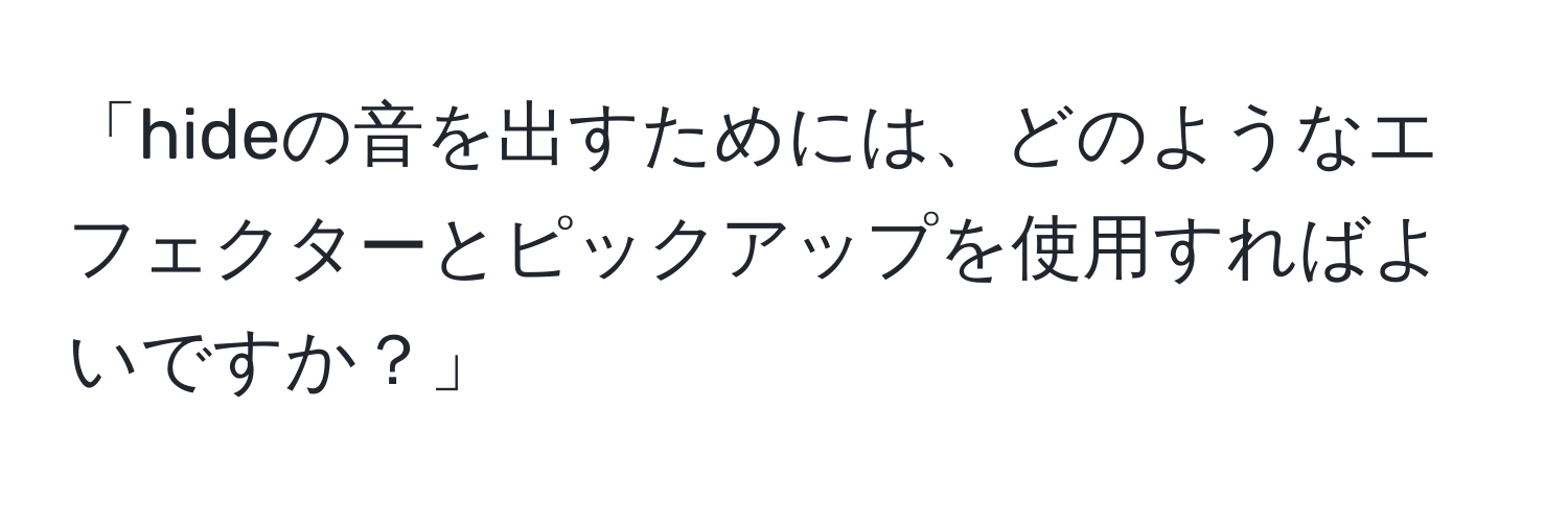 「hideの音を出すためには、どのようなエフェクターとピックアップを使用すればよいですか？」