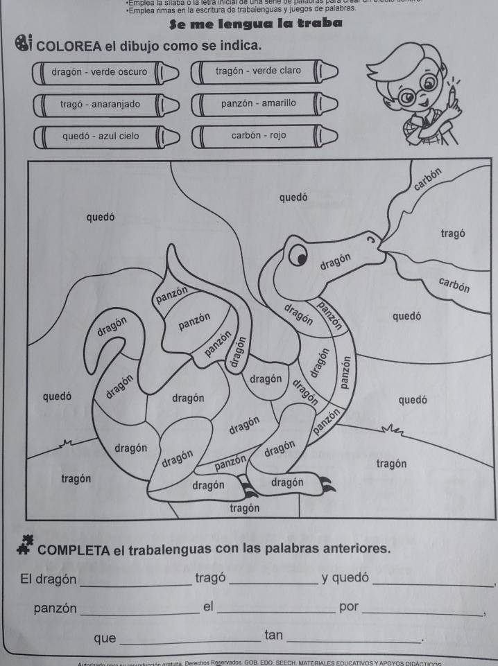 Emplea la silaba o la letra inicial de una sene de palabras pa 
•Emplea rimas en la escritura de trabalenguas y juegos de palabras 
$e me lengua la traba 
COLOREA el dibujo como se indica. 
COMPLETA el trabalenguas con las palabras anteriores. 
El dragón _tragó_ y quedó_ 
' 
panzón _el_ por_ 
, 
que _tan_ 
. 
os orstuta. Derechos Reservados. GOB, EDO. SEECH, MATERIALES EDUCATIVOS Y APOYOS DIDACTIcs