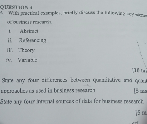 With practical examples, briefly discuss the following key eleme 
of business research. 
i. Abstract 
ii. Referencing 
iii. Theory 
iv. Variable 
[10 m 
State any four differences between quantitative and quant 
approaches as used in business research [5 ma 
State any four internal sources of data for business research 
[5 m