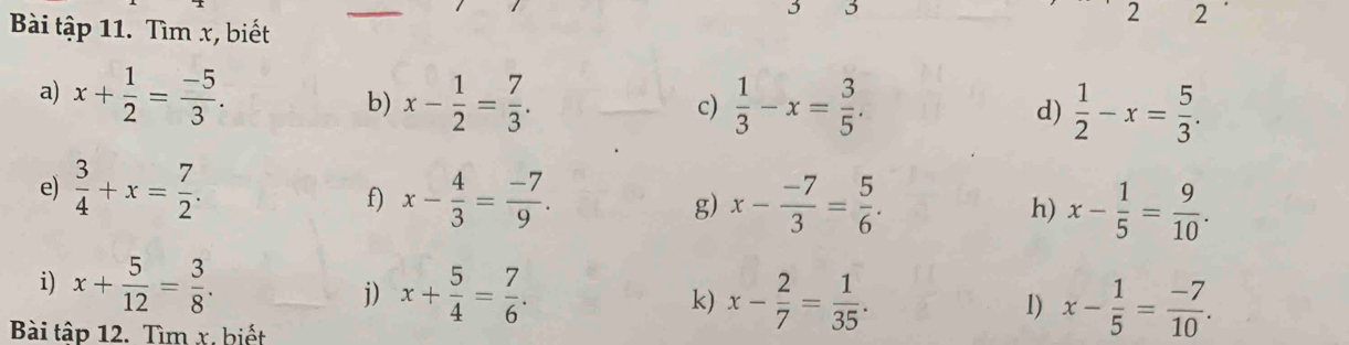 3 2 
Bài tập 11. Tìm x, biết 
a) x+ 1/2 = (-5)/3 . b) x- 1/2 = 7/3 .  1/3 -x= 3/5 . d)  1/2 -x= 5/3 . 
c) 
e)  3/4 +x= 7/2 . 
f) x- 4/3 = (-7)/9 . x- (-7)/3 = 5/6 . x- 1/5 = 9/10 . 
g) 
h) 
i) x+ 5/12 = 3/8 . x+ 5/4 = 7/6 . k) x- 2/7 = 1/35 . 
j) 
1) x- 1/5 = (-7)/10 . 
Bài tập 12. Tìm x. biết