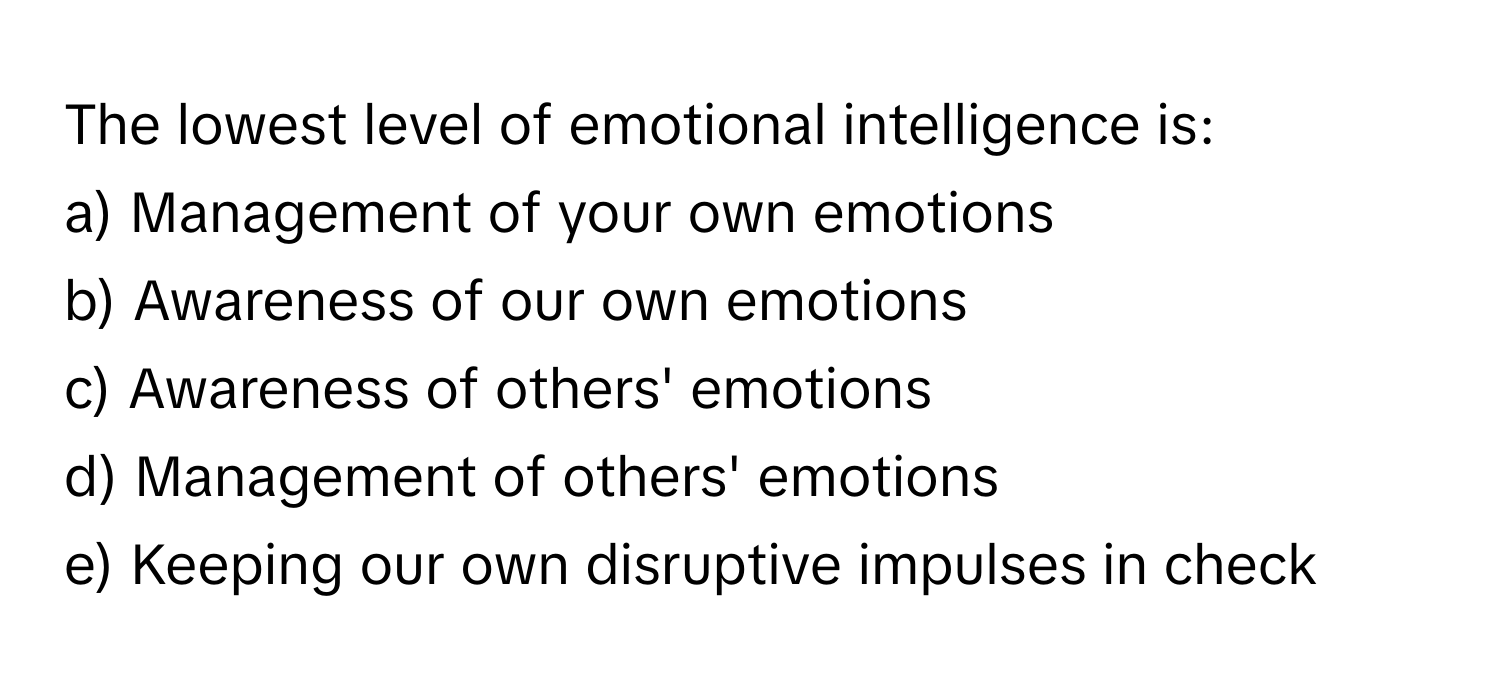 The lowest level of emotional intelligence is:

a) Management of your own emotions 
b) Awareness of our own emotions 
c) Awareness of others' emotions 
d) Management of others' emotions 
e) Keeping our own disruptive impulses in check