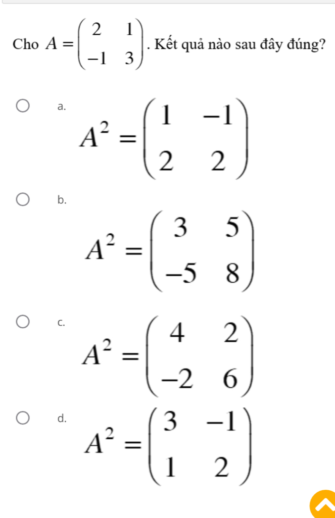 Cho A=beginpmatrix 2&1 -1&3endpmatrix. Kết quả nào sau đây đúng?
a. A^2=beginpmatrix 1&-1 2&2endpmatrix
b.
A^2=beginpmatrix 3&5 -5&8endpmatrix
C. A^2=beginpmatrix 4&2 -2&6endpmatrix
d. A^2=beginpmatrix 3&-1 1&2endpmatrix