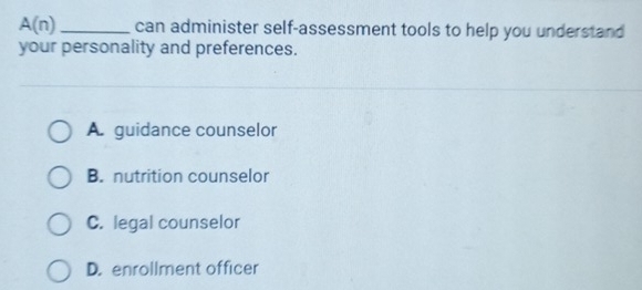 A(n) _can administer self-assessment tools to help you understand
your personality and preferences.
A. guidance counselor
B. nutrition counselor
C. legal counselor
D. enrollment officer