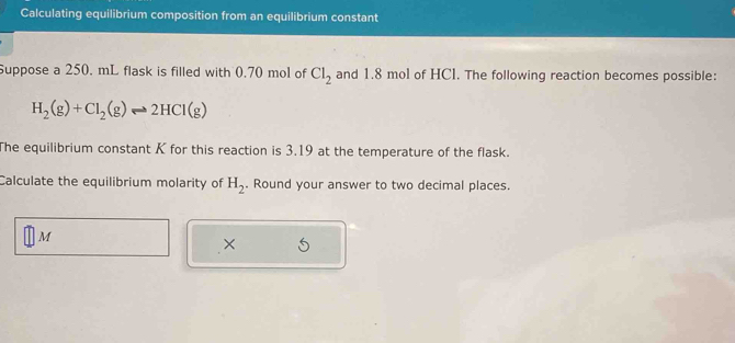 Calculating equilibrium composition from an equilibrium constant 
Suppose a 250. mL flask is filled with 0.70 mol of Cl_2 and 1.8 mol of HCl. The following reaction becomes possible:
H_2(g)+Cl_2(g)leftharpoons 2HCl(g)
The equilibrium constant K for this reaction is 3,19 at the temperature of the flask. 
Calculate the equilibrium molarity of H_2. Round your answer to two decimal places.
M
×