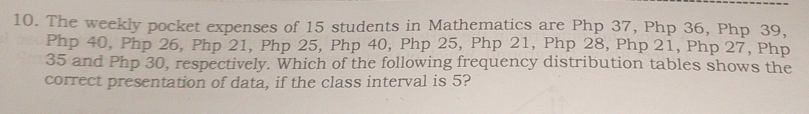 The weekly pocket expenses of 15 students in Mathematics are Php 37, Php 36, Php 39,
Php 40, Php 26, Php 21, Php 25, Php 40, Php 25, Php 21, Php 28, Php 21, Php 27, Php
35 and Php 30, respectively. Which of the following frequency distribution tables shows the 
correct presentation of data, if the class interval is 5?