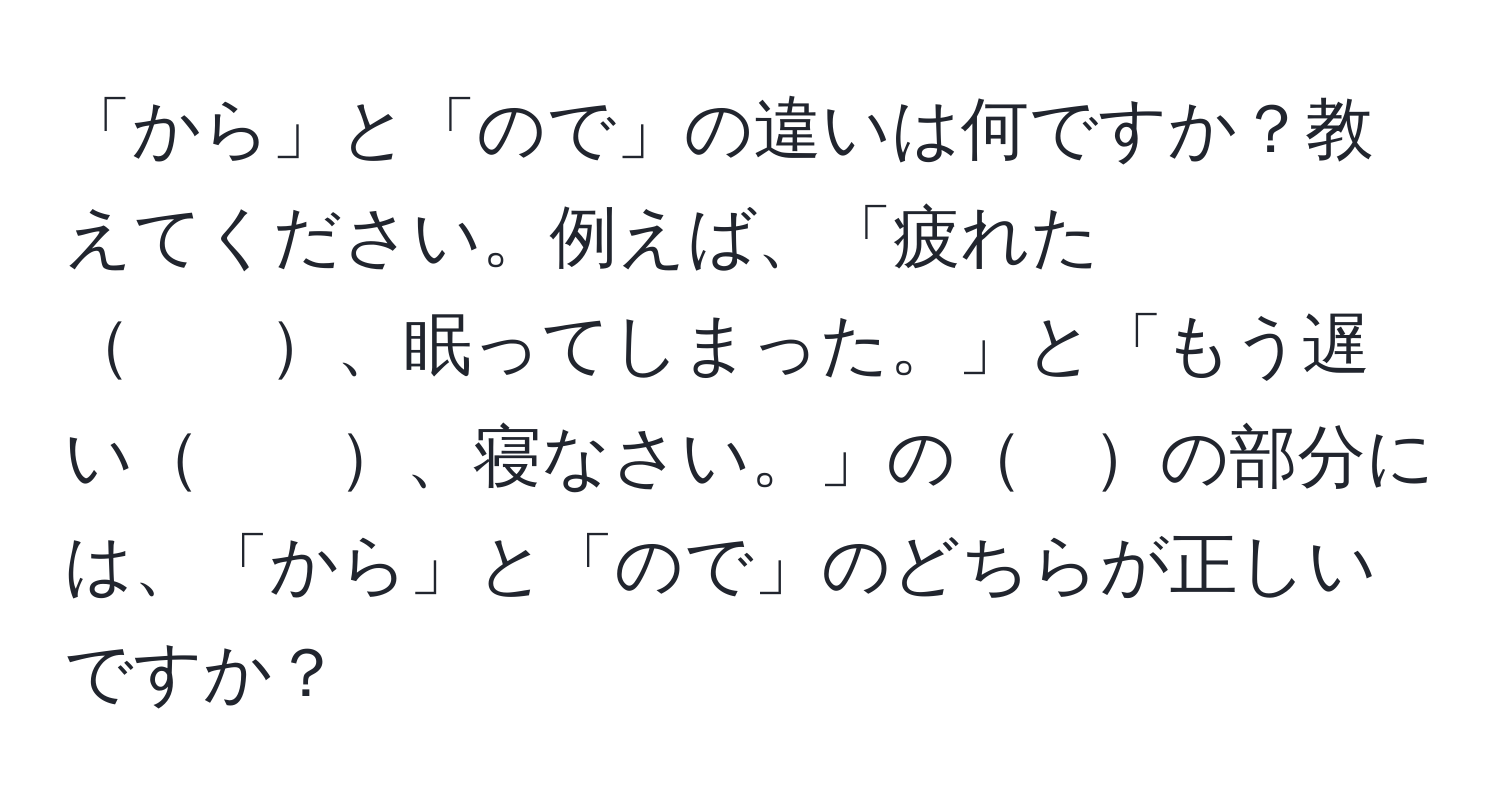 「から」と「ので」の違いは何ですか？教えてください。例えば、「疲れた　　、眠ってしまった。」と「もう遅い　　、寝なさい。」の　の部分には、「から」と「ので」のどちらが正しいですか？