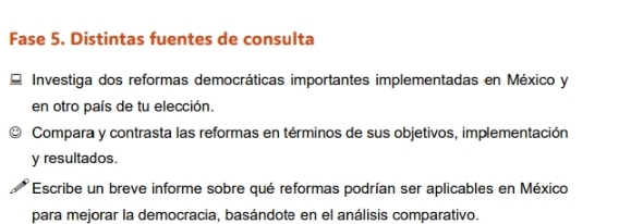 Fase 5. Distintas fuentes de consulta 
Investiga dos reformas democráticas importantes implementadas en México y 
en otro país de tu elección. 
Compara y contrasta las reformas en términos de sus objetivos, implementación 
y resultados. 
Escribe un breve informe sobre qué reformas podrían ser aplicables en México 
para mejorar la democracia, basándote en el análisis comparativo.