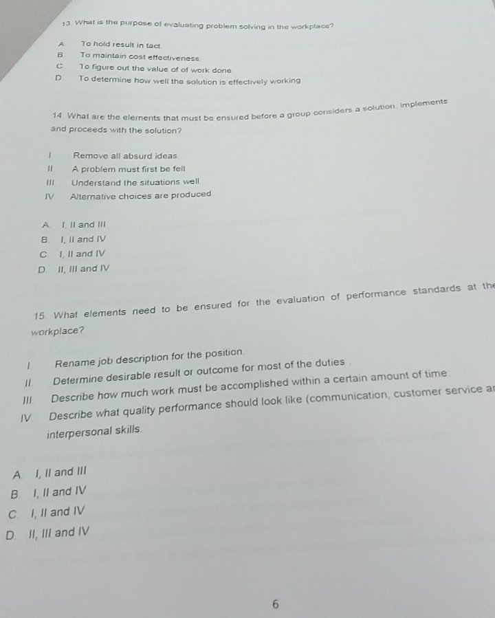 What is the purpose of evaluating problem solving in the workplace?
A To hold result in tact
B. To maintain cost effectiveness
C To figure out the value of of work done
D To determine how well the solution is effectively working
14 What are the elements that must be ensured before a group considers a solution, implements
and proceeds with the solution?
I Remove all absurd ideas
Il A problem must first be felt
III Understand the situations well
IV Alterative choices are produced
A. I, II and III
B I, II and IV
C I, II and IV
D. II, III and IV
15. What elements need to be ensured for the evaluation of performance standards at the
workplace?
I Rename job description for the position
II. Determine desirable result or outcome for most of the duties 
III. Describe how much work must be accomplished within a certain amount of time
IV. Describe what quality performance should look like (communication, customer service ar
interpersonal skills
A I, II and III
B. I, II and IV
C. I, II and IV
D. II, III and IV
6