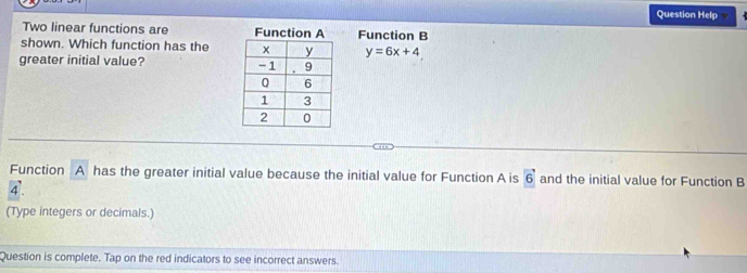 Question Help 
Two linear functions are Function B 
shown. Which function has the y=6x+4
greater initial value? 
Function A has the greater initial value because the initial value for Function A is vector 6 and the initial value for Function B
4 '. 
(Type integers or decimals.) 
Question is complete. Tap on the red indicators to see incorrect answers.