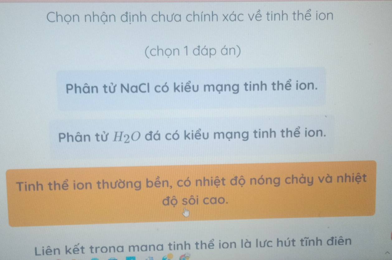 Chọn nhận định chưa chính xác về tinh thể ion
(chọn 1 đáp án)
Phân tử NaCl có kiểu mạng tinh thể ion.
Phân tử H_2O đá có kiểu mạng tinh thể ion.
Tinh thể ion thường bền, có nhiệt độ nóng chảy và nhiệt
độ sôi cao.
Liên kết trona mana tinh thể ion là lực hút tĩnh điên