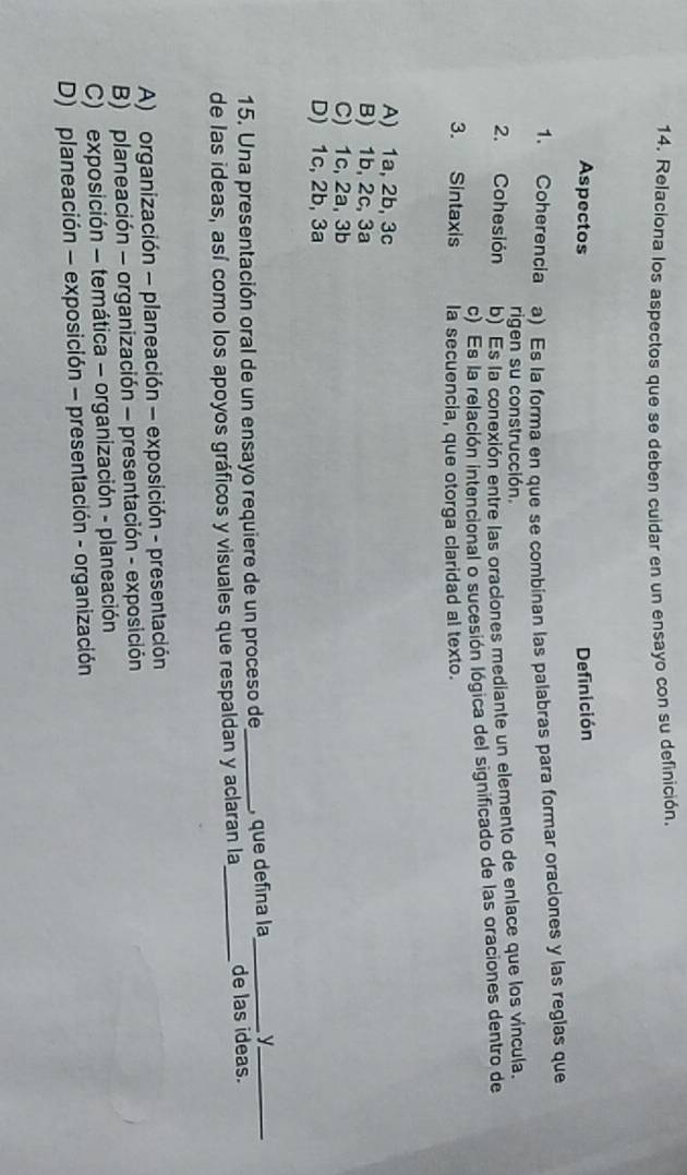 Relaciona los aspectos que se deben cuidar en un ensayo con su definición.
Aspectos Definición
1. Coherencia a) Es la forma en que se combinan las palabras para formar oraciones y las reglas que
rigen su construcción.
2. Cohesión b) Es la conexión entre las oraciones mediante un elemento de enlace que los vincula.
c) Es la relación intencional o sucesión lógica del significado de las oraciones dentro de
3. Sintaxis la secuencia, que otorga claridad al texto.
A) 1a, 2b, 3c
B) 1b, 2c, 3a
C) 1c, 2a, 3b
D) 1c, 2b, 3a
15. Una presentación oral de un ensayo requiere de un proceso de_ , que defina la_ y_
de las ideas, así como los apoyos gráficos y visuales que respaldan y aclaran la_ de las ideas.
A) organización - planeación - exposición - presentación
B) planeación - organización - presentación - exposición
C) exposición - temática - organización - planeación
D) planeación - exposición - presentación - organización