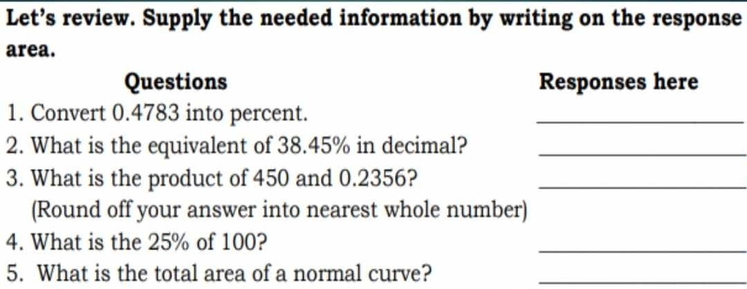 Let’s review. Supply the needed information by writing on the response 
area. 
Questions Responses here 
1. Convert 0.4783 into percent. 
_ 
2. What is the equivalent of 38.45% in decimal?_ 
3. What is the product of 450 and 0.2356?_ 
(Round off your answer into nearest whole number) 
4. What is the 25% of 100? 
_ 
5. What is the total area of a normal curve?_