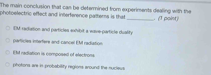 The main conclusion that can be determined from experiments dealing with the
photoelectric effect and interference patterns is that _. (1 point)
EM radiation and particles exhibit a wave-particle duality
particles interfere and cancel EM radiation
EM radiation is composed of electrons
photons are in probability regions around the nucleus