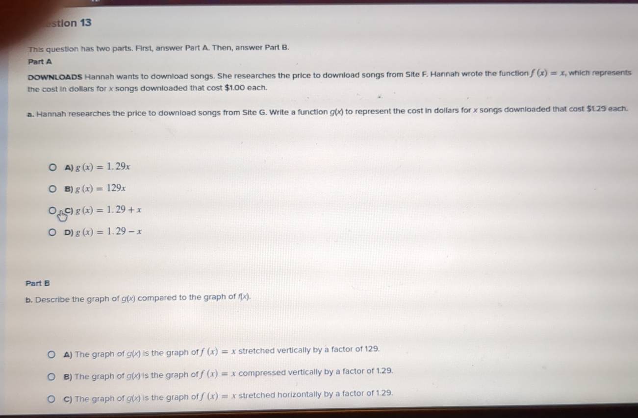 estion 13
This question has two parts. First, answer Part A. Then, answer Part B.
Part A
DOWNLOADS Hannah wants to download songs. She researches the price to download songs from Site F. Hannah wrote the function f(x)=x , which represents
the cost in dollars for x songs downloaded that cost $1.00 each.
a. Hannah researches the price to downioad songs from Site G. Write a function g(x) to represent the cost in dollars for x songs downloaded that cost $1.29 each.
A) g(x)=1.29x
B) g(x)=129x
C g(x)=1.29+x
D) g(x)=1.29-x
Part B
b. Describe the graph of g(x) compared to the graph of f(x).
A) The graph of g(x) is the graph of f(x)=x stretched vertically by a factor of 129.
B) The graph of g(x) is the graph of f(x)=x compressed vertically by a factor of 1.29.
C) The graph of g(x) is the graph of f(x)=x stretched horizontally by a factor of 1.29.