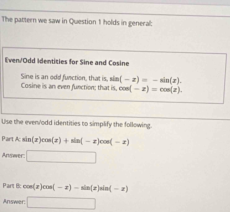 The pattern we saw in Question 1 holds in general: 
Even/Odd Identities for Sine and Cosine 
Sine is an odd function, that is, sin (-x)=-sin (x). 
Cosine is an even function; that is, cos (-x)=cos (x). 
Use the even/odd identities to simplify the following. 
Part A: sin (x)cos (x)+sin (-x)cos (-x)
Answer: □ 
Part B: cos (x)cos (-x)-sin (x)sin (-x)
Answer: □