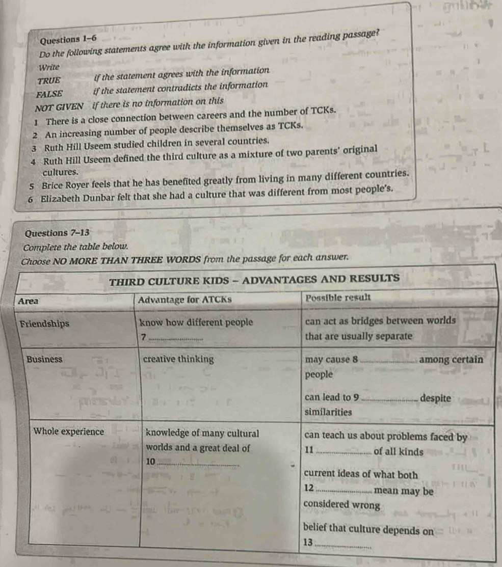 Do the following statements agree with the information given in the reading passage? 
Write 
TRUE if the statement agrees with the information 
FALSE if the statement contradicts the information 
NOT GIVEN if there is no information on this 
1 There is a close connection between careers and the number of TCKs. 
2 An increasing number of people describe themselves as TCKs. 
3 Ruth Hill Useem studied children in several countries. 
4 Ruth Hill Useem defined the third culture as a mixture of two parents’ original 
cultures. 
5 Brice Royer feels that he has benefited greatly from living in many different countries. 
6 Elizabeth Dunbar felt that she had a culture that was different from most people's. 
Questions 7-13 
Complete the table below.