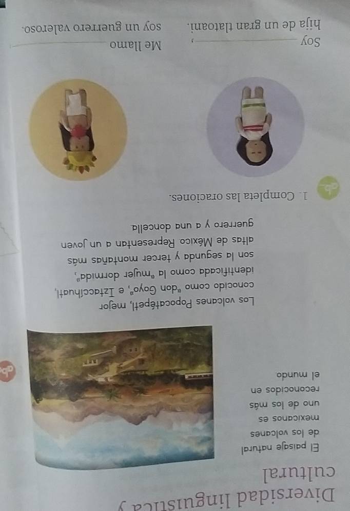 Diversidad linguistica y 
cultural 
El paisaje natural 
de los volcanes 
mexicanos es 
uno de los más 
reconocidos en 
el mundo 
Los volcanes Popocatépetl, mejor 
conocido como "don Goyo", e Iztaccíhuatl, 
identificada como la 'mujer dormida", 
son la segunda y tercer montañas más 
altas de México. Representan a un joven 
guerrero y a una doncella 
ab 1. Completa las oraciones. 
Soy _, Me llamo_ 
hija de un gran tlatoani. soy un guerrero valeroso.