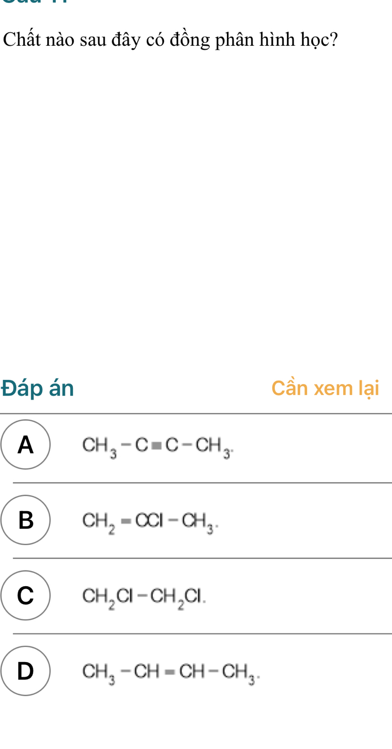 Chất nào sau đây có đồng phân hình học?
Đáp án Cần xem lại
A CH_3-Cequiv C-CH_3.
B CH_2=CCl-CH_3.
C CH_2Cl-CH_2Cl.
D CH_3-CH=CH-CH_3.