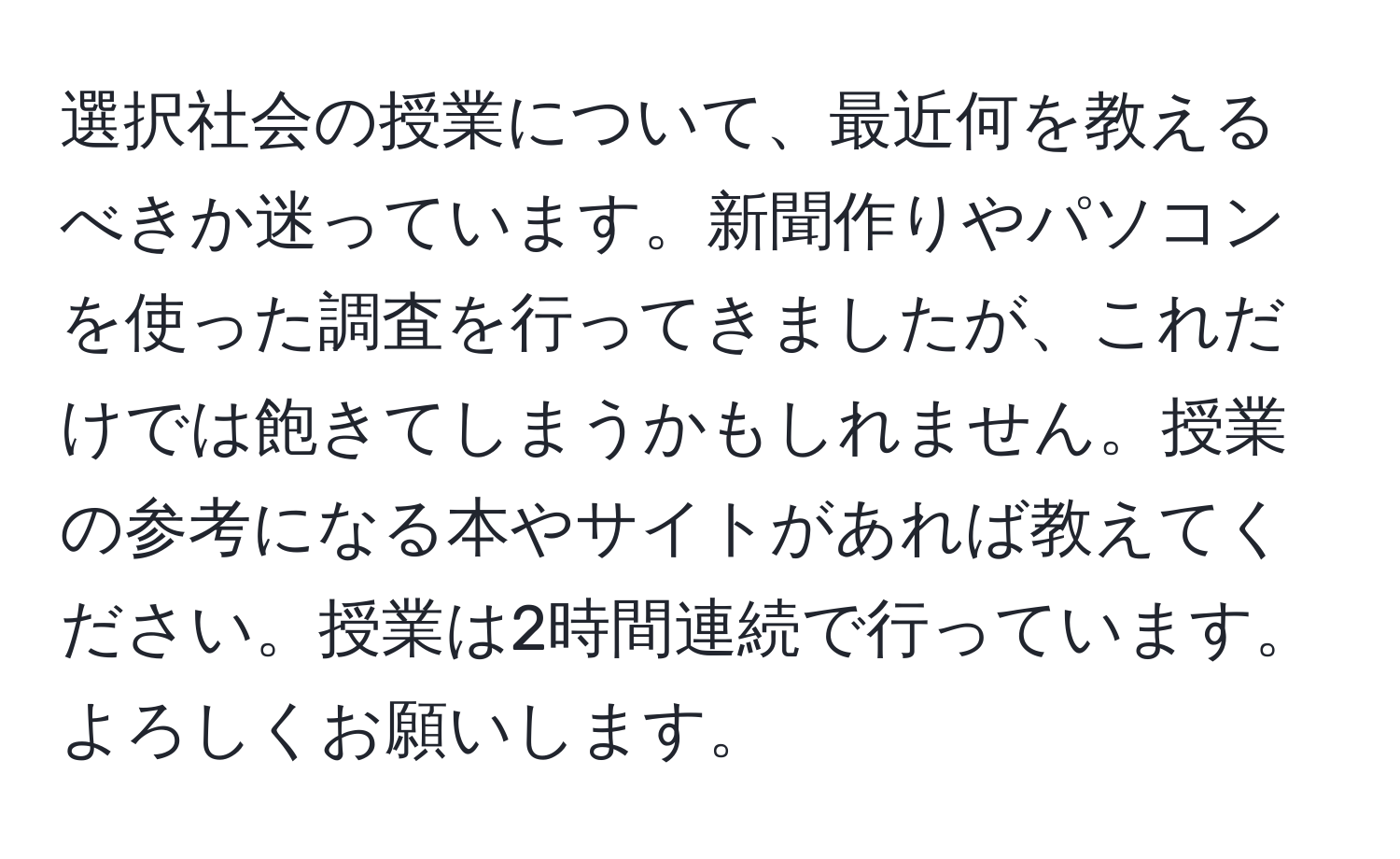 選択社会の授業について、最近何を教えるべきか迷っています。新聞作りやパソコンを使った調査を行ってきましたが、これだけでは飽きてしまうかもしれません。授業の参考になる本やサイトがあれば教えてください。授業は2時間連続で行っています。よろしくお願いします。