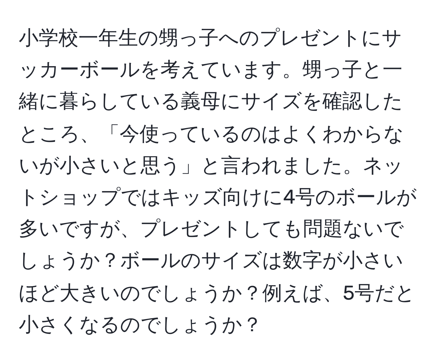 小学校一年生の甥っ子へのプレゼントにサッカーボールを考えています。甥っ子と一緒に暮らしている義母にサイズを確認したところ、「今使っているのはよくわからないが小さいと思う」と言われました。ネットショップではキッズ向けに4号のボールが多いですが、プレゼントしても問題ないでしょうか？ボールのサイズは数字が小さいほど大きいのでしょうか？例えば、5号だと小さくなるのでしょうか？