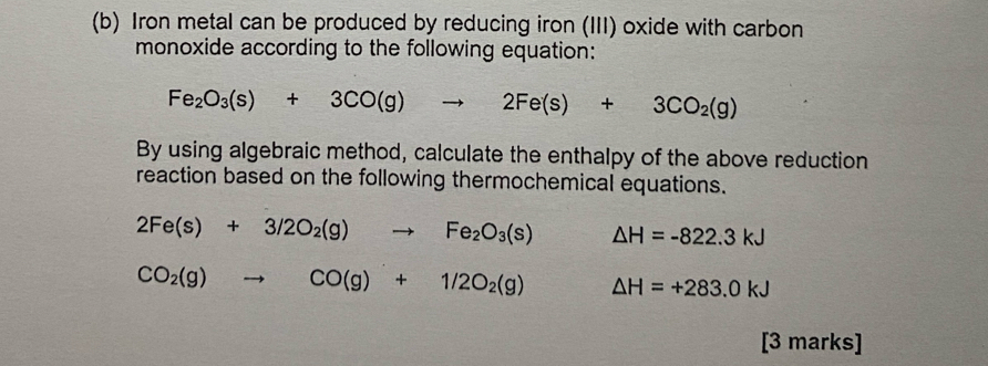 Iron metal can be produced by reducing iron (III) oxide with carbon 
monoxide according to the following equation:
Fe_2O_3(s)+3CO(g)to 2Fe(s)+3CO_2(g)
By using algebraic method, calculate the enthalpy of the above reduction 
reaction based on the following thermochemical equations.
2Fe(s)+3/2O_2(g)to Fe_2O_3(s) △ H=-822.3kJ
CO_2(g)to CO(g)+1/2O_2(g) △ H=+283.0kJ
[3 marks]