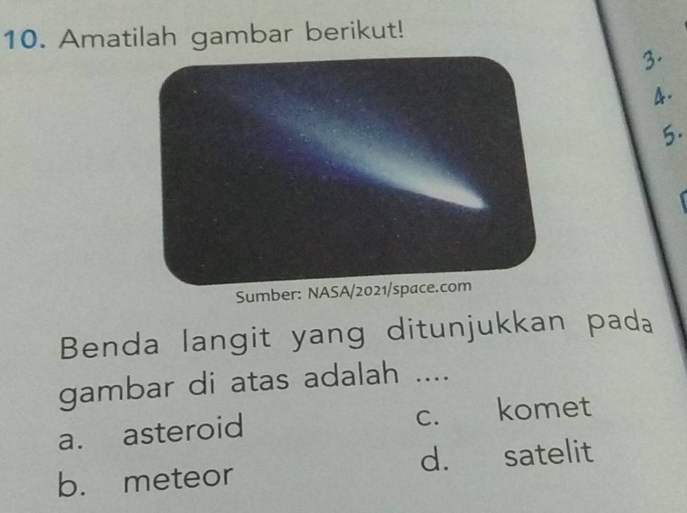 Amatilah gambar berikut!
3.
4.
5.
Sumber: NASA/2021/space.com
Benda langit yang ditunjukkan pada
gambar di atas adalah ....
a. asteroid c. komet
b. meteor d. satelit