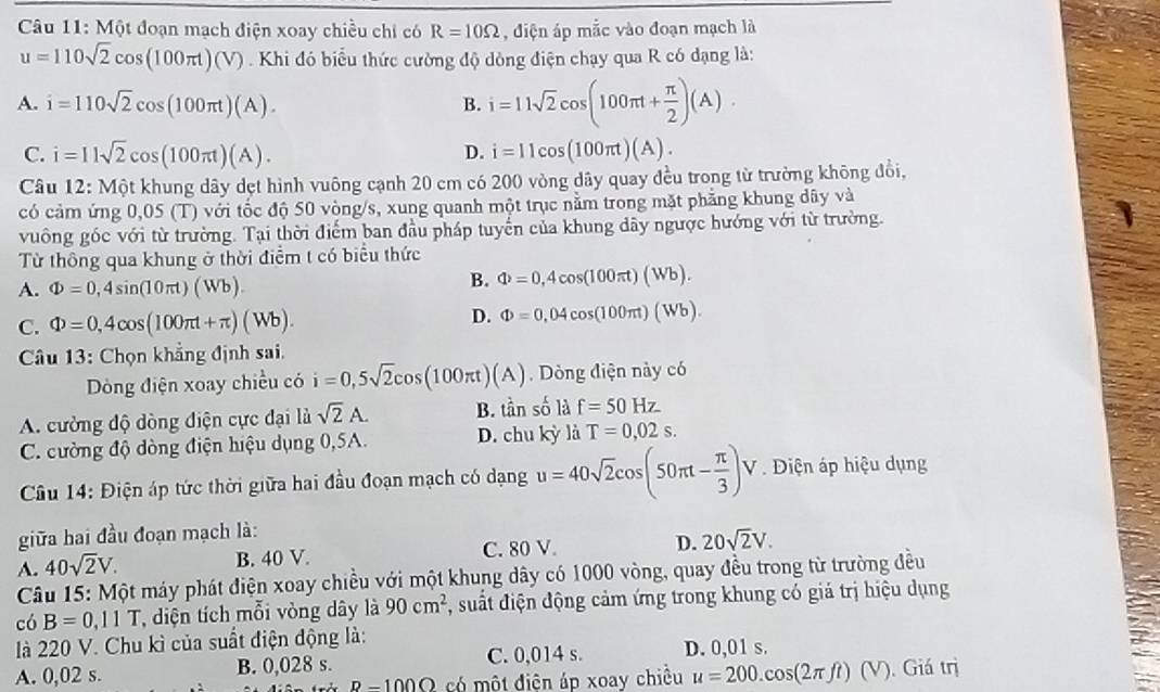 Một đoạn mạch điện xoay chiều chỉ có R=10Omega , điện áp mắc vào đoạn mạch là
u=110sqrt(2)cos (100π t)(V) Khi đó biểu thức cường độ dòng điện chạy qua R có dạng là:
A. i=110sqrt(2)cos (100π t)(A). B. i=11sqrt(2)cos (100π t+ π /2 )(A).
D.
C. i=11sqrt(2)cos (100π t)(A). i=11cos (100π t)(A).
Câu 12: Một khung dây dẹt hình vuông cạnh 20 cm có 200 vòng dây quay đều trong từ trường không đổi,
có cảm ứng 0,05 (T) với tốc độ 50 vòng/s, xung quanh một trục nằm trong mặt phẳng khung dây và
vuông góc với từ trường. Tại thời điểm ban đầu pháp tuyển của khung dây ngược hướng với từ trường.
Từ thông qua khung ở thời điểm t có biểu thức
A. Phi =0,4sin (10π t)(Wb).
B. Phi =0,4cos (100π t)(Wb).
C. Phi =0,4cos (100π t+π )(Wb).
D. Phi =0,04cos (100π t)(Wb).
Câu 13: Chọn khẳng định sai.
Dòng điện xoay chiều có i=0,5sqrt(2)cos (100π t)(A). Dòng điện này có
A. cường độ dòng điện cực đại là sqrt(2)A. B. tần số là f=50Hz
C. cường độ dòng điện hiệu dụng 0,5A. D. chu kỳ là T=0,02s.
Câu 14: Điện áp tức thời giữa hai đầu đoạn mạch có dạng u=40sqrt(2)cos (50π t- π /3 ) V . Diện áp hiệu dụng
giữa hai đầu đoạn mạch là:
A. 40sqrt(2)V. B. 40 V.
C. 80 V.
D. 20sqrt(2)V.
Câu 15: Một máy phát điện xoay chiều với một khung dây có 1000 vòng, quay đều trong từ trường đều
có B=0,11T T, diện tích mỗi vòng dây là 90cm^2 , suất điện động cảm ứng trong khung có giả trị hiệu dụng
là 220 V. Chu kì của suất điện động là:
A. 0,02 s. B. 0,028 s. C. 0,014 s. D. 0,01 s.
p-1000 có một điện áp xoay chiều u=200.cos (2π ft)(V) Giá trị