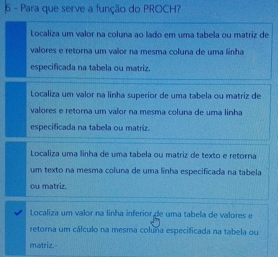 Para que serve a função do PROCH?
Localiza um valor na coluna ao lado em uma tabela ou matriz de
valores e retorna um valor na mesma coluna de uma linha
especificada na tabela ou matriz.
Localiza um valor na linha superior de uma tabela ou matriz de
valores e retorna um valor na mesma coluna de uma linha
especificada na tabela ou matriz.
Localiza uma linha de uma tabela ou matriz de texto e retorna
um texto na mesma coluna de uma linha especificada na tabela
ou matriz.
Localiza um valor na linha inferior de uma tabela de valores e
retorna um cálculo na mesma coluña especificada na tabela ou
matriz.