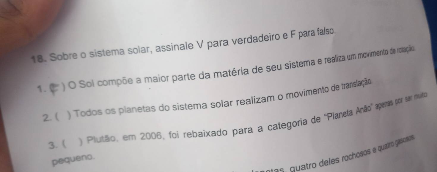 Sobre o sistema solar, assinale V para verdadeiro e F para falso. 
1.0 ) O Sol compõe a maior parte da matéria de seu sistema e realiza um movimento de rotação 
2. ( ) Todos os planetas do sistema solar realizam o movimento de translação 
3. ( ) Plutão, em 2006, foi rebaixado para a categoria de “Planeta Anão” apenas por ser muito 
l es quatro deles rochosos e quatro gasosos 
pequeno.