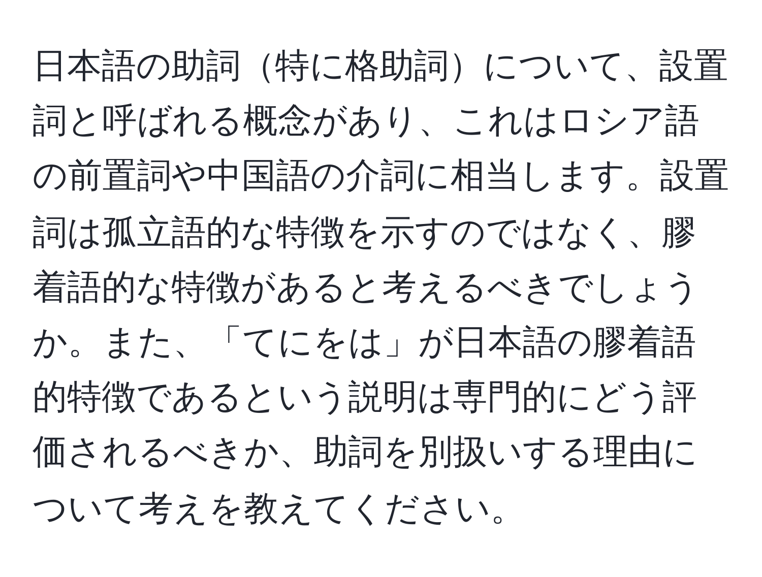 日本語の助詞特に格助詞について、設置詞と呼ばれる概念があり、これはロシア語の前置詞や中国語の介詞に相当します。設置詞は孤立語的な特徴を示すのではなく、膠着語的な特徴があると考えるべきでしょうか。また、「てにをは」が日本語の膠着語的特徴であるという説明は専門的にどう評価されるべきか、助詞を別扱いする理由について考えを教えてください。