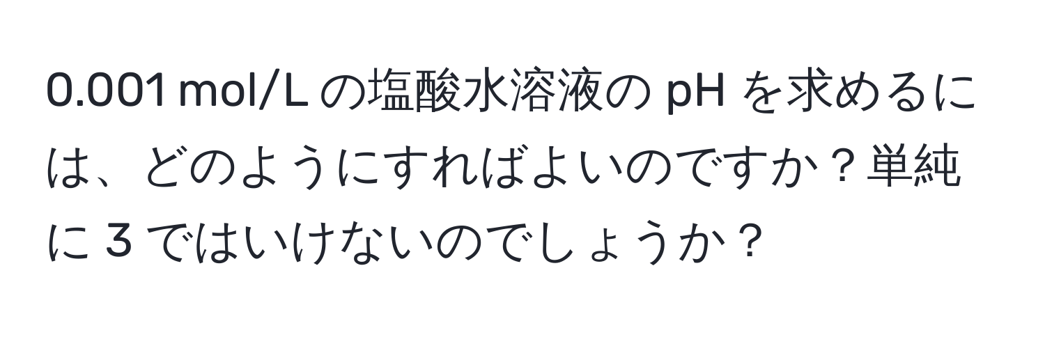 0.001 mol/L の塩酸水溶液の pH を求めるには、どのようにすればよいのですか？単純に 3 ではいけないのでしょうか？