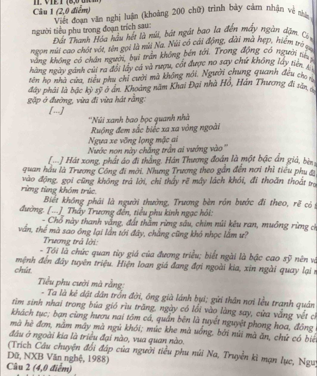 VIE I (6,0 tem)
Câu 1 (2,0 điểm)
Viết đoạn văn nghị luận (khoảng 200 chữ) trình bày cảm nhận về nhân v
người tiểu phu trong đoạn trích sau:
Đất Thanh Hóa hầu hết là núi, bát ngát bao la đến mấy ngàn dặm. Có m
ngọn núi cao chót vớt, tên gọi là núi Na. Núi có cái động, dài mà hẹp, hiểm trở qua
vắng không có chân người, bụi trần không bén tới. Trong động có người tiểu 
hàng ngày gánh củi ra đổi lấy cá và rượu, cốt được no say chứ không lấy tiền. An
tên họ nhà cửa, tiểu phu chỉ cười mà không nói. Người chung quanh đều cho rằ
đây phải là bậc kỳ sỹ ở ẩn. Khoảng năm Khai Đại nhà Hồ, Hán Thương đi săn, chị
gặp ở đường, vừa đi vừa hát rằng:
[...]
'Núi xanh bao bọc quanh nhà
Ruộng đem sắc biếc xa xa vòng ngoài
Ngựa xe võng lọng mặc ai
Nước non này chắng trần ai vướng vào ''
[...] Hát xong, phất áo đi thắng. Hán Thương đoán là một bậc ẩn giả, bèn s
quan hầu là Trương Công đi mời. Nhưng Trương theo gần đến nơi thì tiểu phu đã
vào động, gọi cũng không trả lời, chỉ thầy rẽ mây lách khỏi, đi thoăn thoắt tro
rùng tùng khóm trúc.
Biết không phải là người thường, Trương bèn rón bước đi theo, rẽ cỏ 
đường. [...]_ Thẩy Trương đến, tiểu phu kinh ngạc hỏi:
- Chỗ này thanh vắng, đất thằm rừng sâu, chim núi kêu ran, muông rừng ch
vần, thế mà sao ông lại lần tới đây, chẳng cũng khó nhọc lắm ư?
Trương trả lời:
- Tói là chức quan tùy giá của đương triều; biết ngài là bậc cao sỹ nên và
mệnh đến đây tuyên triệu. Hiện loan giá đang đợi ngoài kia, xin ngài quay lại n
chút
Tiểu phu cười mà rằng:
- Ta là kẻ dật dân trốn đời, ông già lánh bụi; gửi thân nơi lều tranh quán
tìm sinh nhai trong búa gió rìu trăng, ngày có lối vào làng say, cửa vắng vết ch
khách tục; bạn cùng hươu nai tôm cá, quần bên là tuyết nguyệt phong hoa, đông
mà hè đơn, nằm máy mà ngủ khói; múc khe mà uống, bởi núi mà ăn, chứ có biểt
đâu ở ngoài kia là triều đại nào, vua quan nào.
(Trích Câu chuyện đối đáp của người tiểu phu núi Na, Truyền kì mạn lục, Nguy
Dữ, NXB Văn nghệ, 1988)
Câu 2 (4,0 điểm)