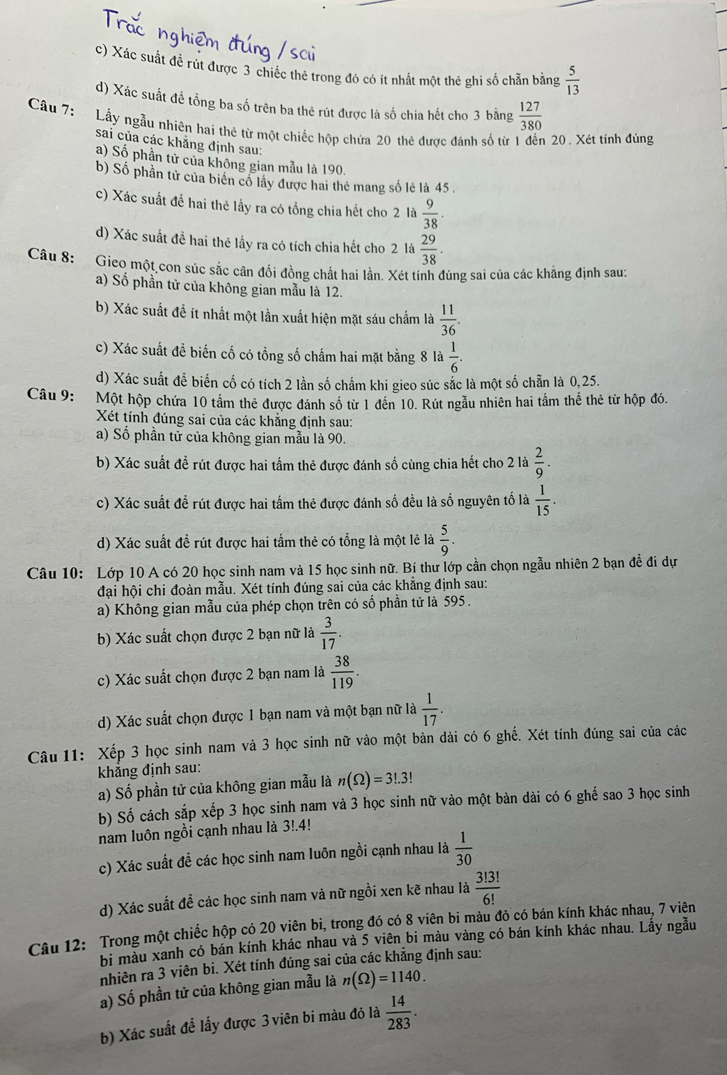 c) Xác suất đề rút được 3 chiếc thẻ trong đó có ít nhất một thẻ ghi số chẵn bằng  5/13 
d) Xác suất để tổng ba số trên ba thẻ rút được là số chia hết cho 3 bằng  127/380 
Câu 7: Lấy ngẫu nhiên hai thẻ từ một chiếc hộp chứa 20 thẻ được đánh số từ 1 đến 20. Xét tính đúng
sai của các khẳng định sau:
a) Số phần tử của không gian mẫu là 190.
b) Số phần tử của biển cổ lấy được hai thể mang số lẻ là 45 .
c) Xác suất để hai thê lấy ra có tổng chia hết cho 2 là  9/38 .
d) Xác suất đề hai thẻ lấy ra có tích chia hết cho 2 là  29/38 .
Câu 8: Gieo một con súc sắc cân đối đồng chất hai lần. Xét tính đúng sai của các khẳng định sau:
a) Số phần tử của không gian mẫu là 12.
b) Xác suất đề ít nhất một lần xuất hiện mặt sáu chẩm là  11/36 .
c) Xác suất đề biến cố có tổng số chấm hai mặt bằng 8 là  1/6 .
d) Xác suất để biến cố có tích 2 lần số chẩm khi gieo súc sắc là một số chẵn là 0,25.
Câu 9: Một hộp chứa 10 tấm thẻ được đánh số từ 1 đến 10. Rút ngẫu nhiên hai tấm thể thẻ từ hộp đó.
Xét tính đúng sai của các khắng định sau:
a) Số phần tử của không gian mẫu là 90.
b) Xác suất để rút được hai tấm thẻ được đánh số cùng chia hết cho 2 là  2/9 .
c) Xác suất để rút được hai tấầm thẻ được đánh số đều là số nguyên tố là  1/15 .
d) Xác suất để rút được hai tấm thẻ có tổng là một lẻ là  5/9 .
Câu 10: Lớp 10 A có 20 học sinh nam và 15 học sinh nữ. Bí thư lớp cần chọn ngẫu nhiên 2 bạn để đi dự
đại hội chi đoàn mẫu. Xét tính đúng sai của các khẳng định sau:
a) Không gian mẫu của phép chọn trên có số phần tử là 595.
b) Xác suất chọn được 2 bạn nữ là  3/17 .
c) Xác suất chọn được 2 bạn nam là  38/119 .
d) Xác suất chọn được 1 bạn nam và một bạn nữ là  1/17 .
Câu 11: Xếp 3 học sinh nam và 3 học sinh nữ vào một bàn dài có 6 ghế. Xét tính đúng sai của các
khẳng định sau:
a) Số phần tử của không gian mẫu là n(Omega )=3!.3!
b) Số cách sắp xếp 3 học sinh nam và 3 học sinh nữ vào một bàn dài có 6 ghế sao 3 học sinh
nam luôn ngồi cạnh nhau là 3!.4!
c) Xác suất đề các học sinh nam luôn ngồi cạnh nhau là  1/30 
d) Xác suất để các học sinh nam và nữ ngồi xen kẽ nhau là  3!3!/6! 
Câu 12: Trong một chiếc hộp có 20 viên bi, trong đó có 8 viên bi màu đỏ có bán kính khác nhau, 7 viên
bi màu xanh có bán kính khác nhau và 5 viên bi màu vàng có bán kính khác nhau. Lấy ngẫu
nhiên ra 3 viên bi. Xét tính đúng sai của các khẳng định sau:
a) Số phần tử của không gian mẫu là n(Omega )=1140.
b) Xác suất để lấy được 3 viên bi màu đỏ là  14/283 .