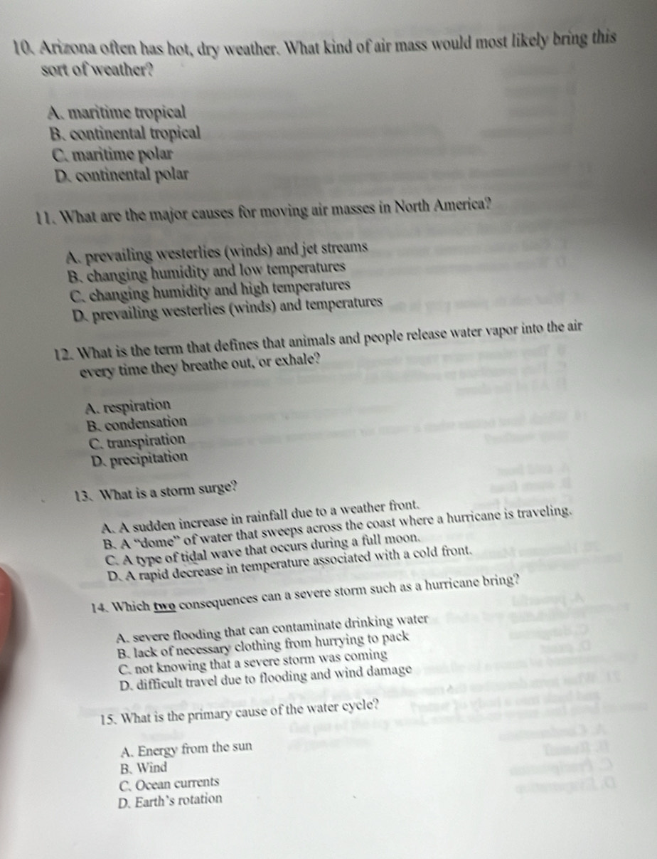 Arizona often has hot, dry weather. What kind of air mass would most likely bring this
sort of weather?
A. maritime tropical
B. continental tropical
C. maritime polar
D. continental polar
11. What are the major causes for moving air masses in North America?
A. prevailing westerlies (winds) and jet streams
B. changing humidity and low temperatures
C. changing humidity and high temperatures
D. prevailing westerlies (winds) and temperatures
12. What is the term that defines that animals and people release water vapor into the air
every time they breathe out, 'or exhale?
A. respiration
B. condensation
C. transpiration
D. precipitation
13. What is a storm surge?
A. A sudden increase in rainfall due to a weather front.
B. A “dome” of water that sweeps across the coast where a hurricane is traveling.
C. A type of tidal wave that occurs during a full moon.
D. A rapid decrease in temperature associated with a cold front.
14. Which two consequences can a severe storm such as a hurricane bring?
A. severe flooding that can contaminate drinking water
B. lack of necessary clothing from hurrying to pack
C. not knowing that a severe storm was coming
D. difficult travel due to flooding and wind damage
15. What is the primary cause of the water cycle?
A. Energy from the sun
B.Wind
C. Ocean currents
D. Earth’s rotation