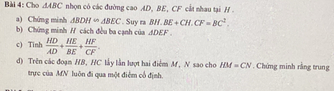 Cho △ ABC nhọn có các đường cao AD, BE, CF cắt nhau tại H 
a) Chứng minh △ BDH∽ △ BEC. Suy ra BH.BE+CH.CF=BC^2. 
b) Chứng minh H cách đều ba cạnh của △ DEF. 
c) Tinh  HD/AD + HE/BE + HF/CF . 
d) Trên các đoạn HB, HC lấy lần lượt hai điểm M, N sao cho HM=CN. Chứng minh rằng trung 
trực của MN luôn đi qua một điểm cổ định.