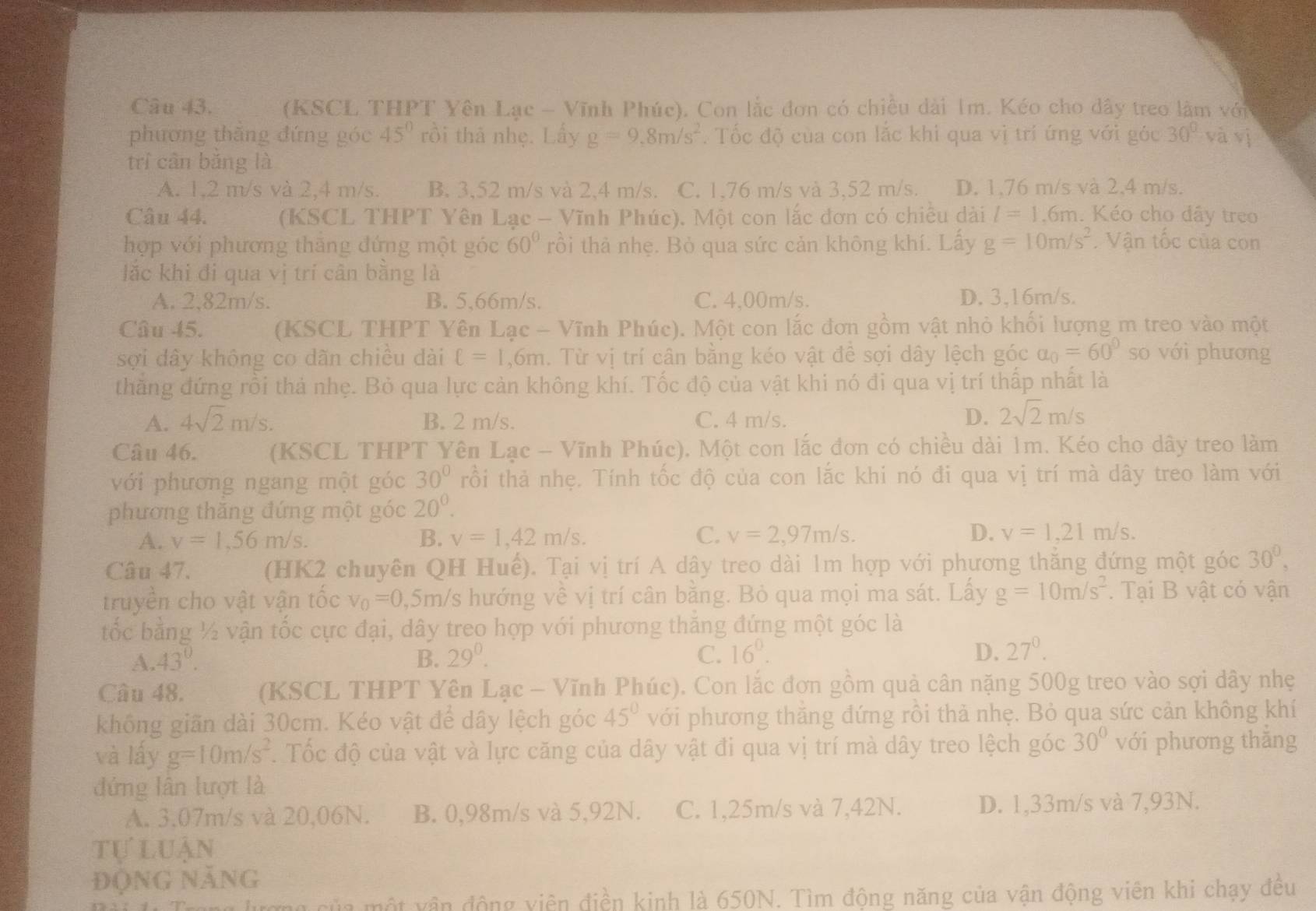 (KSCL THPT Yên Lạc - Vĩnh Phúc). Con lắc đơn có chiều dài 1m. Kéo cho dây treo làm với
phương thăng đứng góc 45°rhat o i thả nhẹ. Lấy g=9,8m/s^2 :  Tốc độ của con lắc khi qua vị trí ứng với góc 30° và vị
trì cân bǎng là
A. 1,2 m/s và 2,4 m/s. B. 3,52 m/s và 2,4 m/s. C. 1,76 m/s và 3,52 m/s. D. 1,76 m/s và 2,4 m/s.
Câu 44. (KSCL THPT Yên Lạc - Vĩnh Phúc). Một con lắc đơn có chiều dài l=1.6m. Kéo cho đây treo
hợp với phương thăng đứng một góc 60° rồi thà nhẹ. Bỏ qua sức cản không khí. Lấy g=10m/s^2.  Vận tốc của con
lắc khi đi qua vị trí cân bằng là
A. 2,82m/s. B. 5,66m/s. C. 4,00m/s. D. 3,16m/s.
Câu 45. (KSCL THPT Yên Lạc - Vĩnh Phúc). Một con lắc đơn gồm vật nhỏ khối lượng m treo vào một
sợi dây không co dãn chiều dài ell =1 ,6m. Từ vị trí cân bằng kéo vật đề sợi dây lệch góc a_0=60° so với phương
thằng đứng rồi thả nhẹ. Bỏ qua lực cản không khí. Tốc độ của vật khi nó đi qua vị trí thấp nhất là
A. 4sqrt(2)m/s. B. 2 m/s. C. 4 m/s.
D. 2sqrt(2)m/s
Câu 46. (KSCL THPT Yên Lạc - Vĩnh Phúc). Một con lắc đơn có chiều dài 1m. Kéo cho dây treo làm
với phương ngang một góc 30° rồi thả nhẹ. Tính tốc độ của con lắc khi nó đi qua vị trí mà dây treo làm với
phương thăng đứng một góc 20^0.
A. v=1,56m/s. B. v=1,42m/s. C. v=2,97m/s. D. v=1,21m/s.
Câu 47. (HK2 chuyên QH Huế). Tại vị trí A dây treo dài 1m hợp với phương thắng đứng một góc 30^0,
truyền cho vật vận tốc v_0=0 ,5m/s hướng về vị trí cân bằng. Bỏ qua mọi ma sát. Lấy g=10m/s^2. Tại B vật có vận
tốc bằng ½ vận tốc cực đại, dây treo hợp với phương thăng đứng một góc là
A. 43°. B. 29^0. C. 16^0. D. 27^0.
Câu 48. (KSCL THPT Yên Lạc - Vĩnh Phúc). Con lắc đơn gồm quả cân nặng 500g treo vào sợi dây nhẹ
không giãn dài 30cm. Kéo vật để dây lệch góc 45° với phương thắng đứng rồi thả nhẹ. Bỏ qua sức cản không khí
và lấy g=10m/s^2. Tốc độ của vật và lực căng của dây vật đi qua vị trí mà dây treo lệch góc 30° với phương thắng
đứng lân lượt là
A. 3.07m/s và 20,06N. B. 0,98m/s và 5,92N. C. 1,25m/s và 7,42N. D. 1,33m/s và 7,93N.
tự luận
ĐộNG NăNG
của một vận động viên điền kinh là 650N. Tìm động năng của vận động viên khi chạy đều