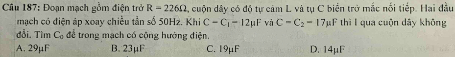 Đoạn mạch gồm điện trở R=226Omega , cuộn dây có độ tự cảm L và tụ C biến trở mắc nối tiếp. Hai đầu
mạch có điện áp xoay chiều tần số 50Hz. Khi C=C_1=12mu F và C=C_2=17mu F thì I qua cuộn dây không
đổi. Tìm C_0 để trong mạch có cộng hưởng điện.
A. 29μF B. 23μF C. 19μF D. 14μF