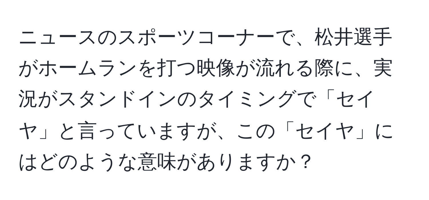 ニュースのスポーツコーナーで、松井選手がホームランを打つ映像が流れる際に、実況がスタンドインのタイミングで「セイヤ」と言っていますが、この「セイヤ」にはどのような意味がありますか？