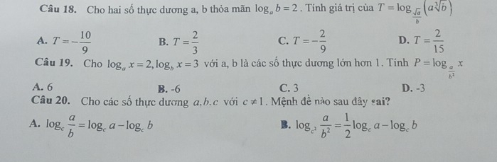 Cho hai số thực dương a, b thỏa mãn log _ab=2. Tính giá trị của T=log _ sqrt(a)/b (asqrt[3](b))
A. T=- 10/9  B. T= 2/3  T=- 2/9  D. T= 2/15 
C.
Câu 19. Cho log _ax=2, log _bx=3 với a, b là các số thực dương lớn hơn 1. Tính P=log _ a/b^2 x
A. 6 B. -6 C. 3 D. -3
Câu 20. Cho các số thực dương a.b. c với c!= 1 Mệnh đề nào sau đây sai?
A. log _c a/b =log _ca-log _cb log _c^2 a/b^2 = 1/2 log _ca-log _cb
B.